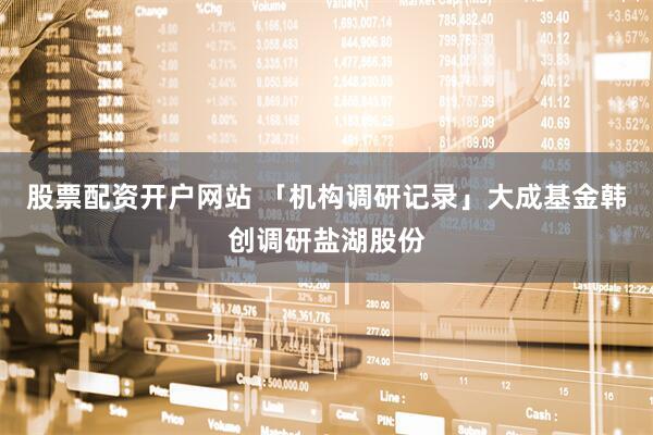 股票配资开户网站 「机构调研记录」大成基金韩创调研盐湖股份