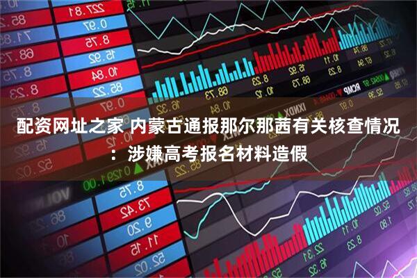 配资网址之家 内蒙古通报那尔那茜有关核查情况：涉嫌高考报名材料造假