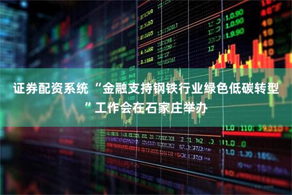 证券配资系统 “金融支持钢铁行业绿色低碳转型”工作会在石家庄举办