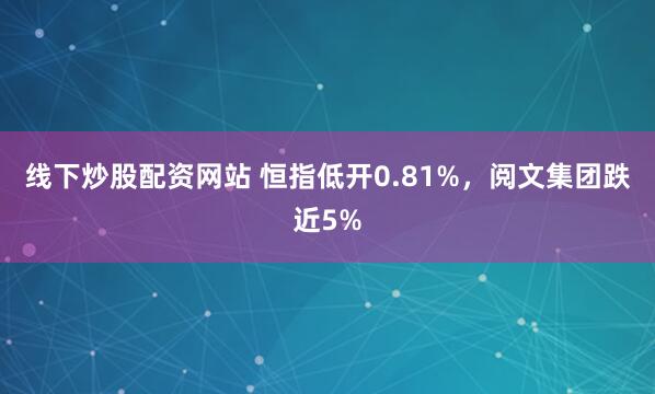 线下炒股配资网站 恒指低开0.81%，阅文集团跌近5%