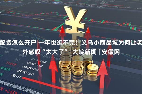 配资怎么开户 一年也逛不完！义乌小商品城为何让老外感叹“太大了”_大皖新闻 | 安徽网