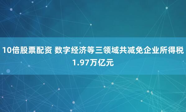 10倍股票配资 数字经济等三领域共减免企业所得税1.97万亿元