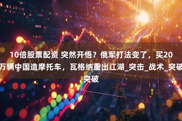 10倍股票配资 突然开悟？俄军打法变了，买20万辆中国造摩托车，瓦格纳重出江湖_突击_战术_突破